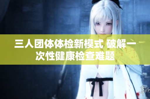 三人团体体检新模式 破解一次性健康检查难题