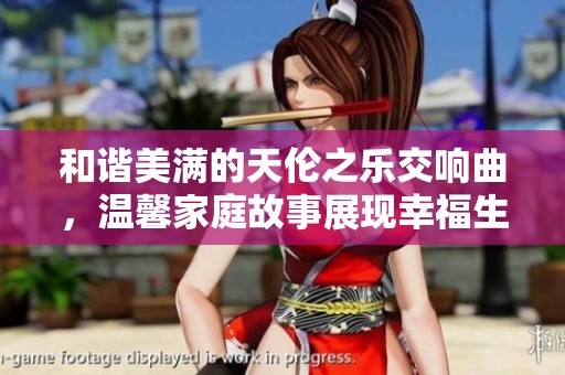 和谐美满的天伦之乐交响曲，温馨家庭故事展现幸福生活