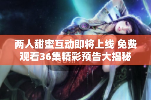 两人甜蜜互动即将上线 免费观看36集精彩预告大揭秘