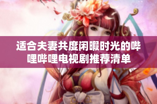 适合夫妻共度闲暇时光的哔哩哔哩电视剧推荐清单