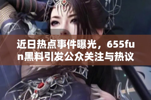 近日热点事件曝光，655fun黑料引发公众关注与热议