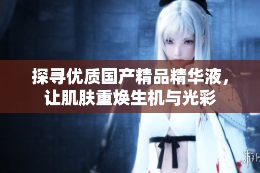 探寻优质国产精品精华液，让肌肤重焕生机与光彩