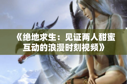 《绝地求生：见证两人甜蜜互动的浪漫时刻视频》