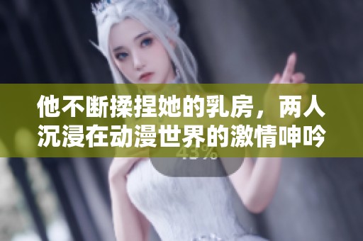 他不断揉捏她的乳房，两人沉浸在动漫世界的激情呻吟中