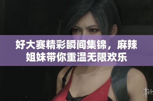 好大赛精彩瞬间集锦，麻辣姐妹带你重温无限欢乐