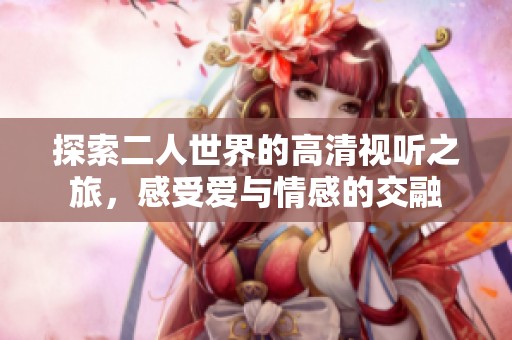 探索二人世界的高清视听之旅，感受爱与情感的交融