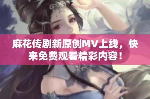 麻花传剧新原创MV上线，快来免费观看精彩内容！