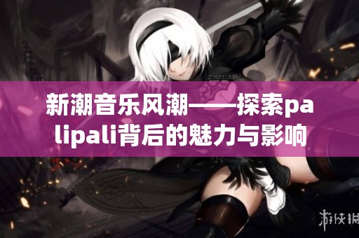 新潮音乐风潮——探索palipali背后的魅力与影响