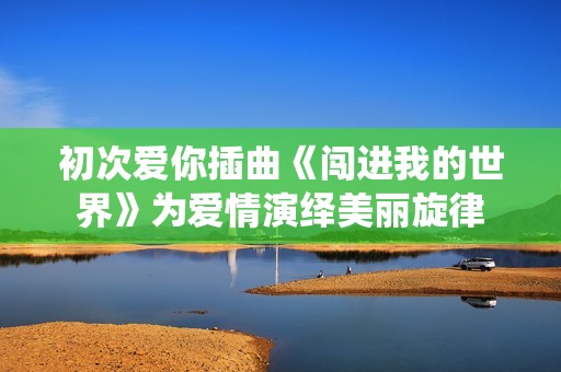 初次爱你插曲《闯进我的世界》为爱情演绎美丽旋律