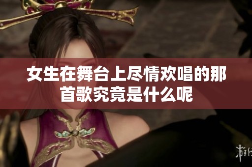 女生在舞台上尽情欢唱的那首歌究竟是什么呢