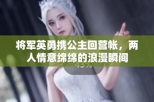 将军英勇携公主回营帐，两人情意绵绵的浪漫瞬间