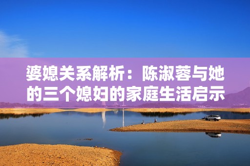 婆媳关系解析：陈淑蓉与她的三个媳妇的家庭生活启示