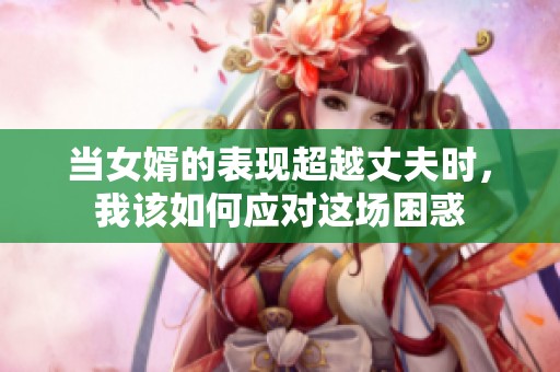 当女婿的表现超越丈夫时，我该如何应对这场困惑