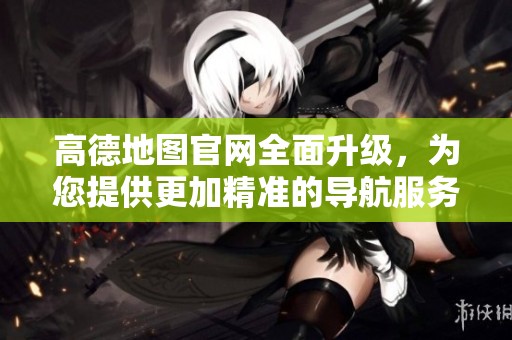 高德地图官网全面升级，为您提供更加精准的导航服务