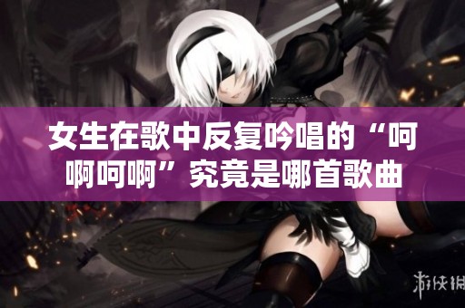 女生在歌中反复吟唱的“呵啊呵啊”究竟是哪首歌曲