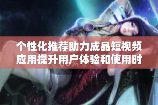 个性化推荐助力成品短视频应用提升用户体验和使用时长