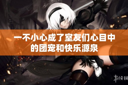 一不小心成了室友们心目中的团宠和快乐源泉