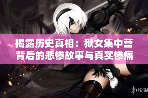 揭露历史真相：狱女集中营背后的悲惨故事与真实惨痛经历