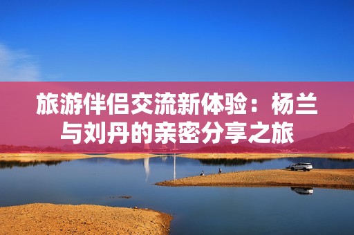 旅游伴侣交流新体验：杨兰与刘丹的亲密分享之旅