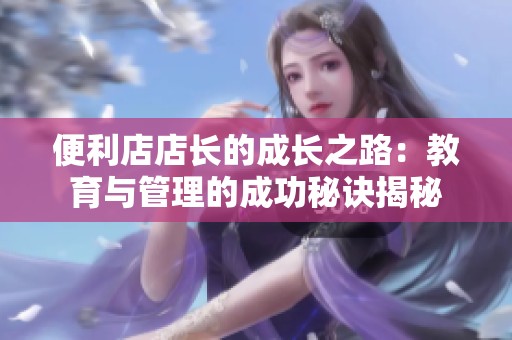 便利店店长的成长之路：教育与管理的成功秘诀揭秘
