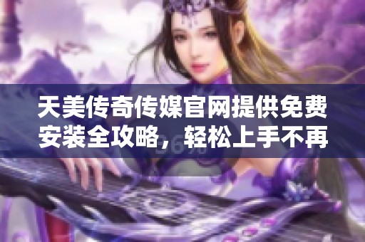 天美传奇传媒官网提供免费安装全攻略，轻松上手不再难