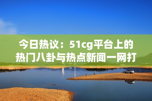 今日热议：51cg平台上的热门八卦与热点新闻一网打尽
