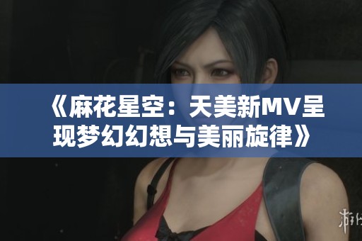 《麻花星空：天美新MV呈现梦幻幻想与美丽旋律》