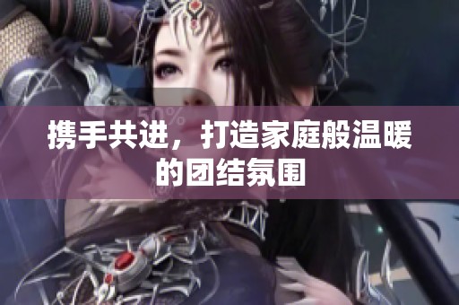 携手共进，打造家庭般温暖的团结氛围