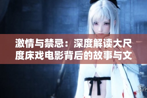 激情与禁忌：深度解读大尺度床戏电影背后的故事与文化