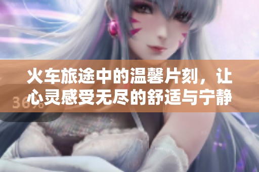 火车旅途中的温馨片刻，让心灵感受无尽的舒适与宁静
