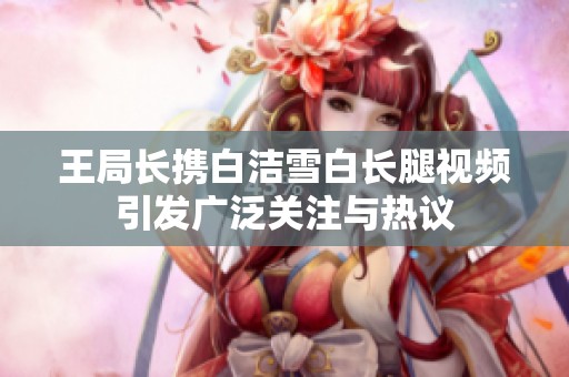 王局长携白洁雪白长腿视频引发广泛关注与热议