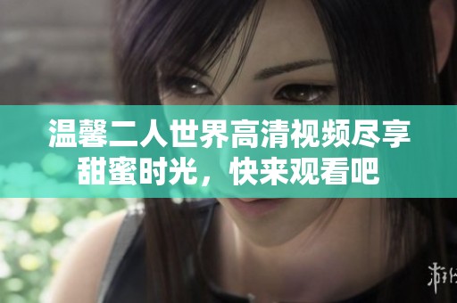 温馨二人世界高清视频尽享甜蜜时光，快来观看吧