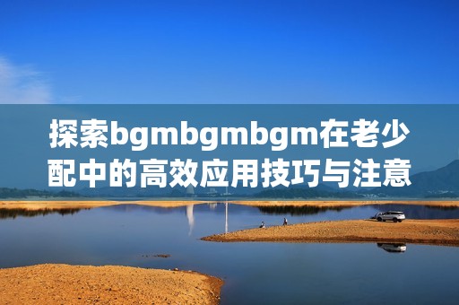 探索bgmbgmbgm在老少配中的高效应用技巧与注意事项