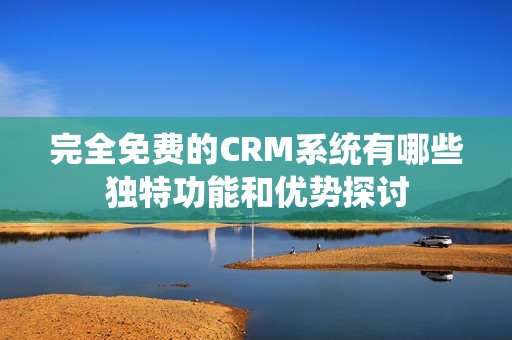 完全免费的CRM系统有哪些独特功能和优势探讨