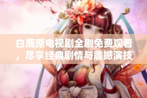 白鹿原电视剧全剧免费观看，尽享经典剧情与震撼演技
