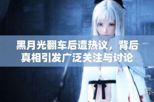 黑月光翻车后遭热议，背后真相引发广泛关注与讨论