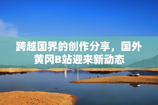 跨越国界的创作分享，国外黄冈B站迎来新动态