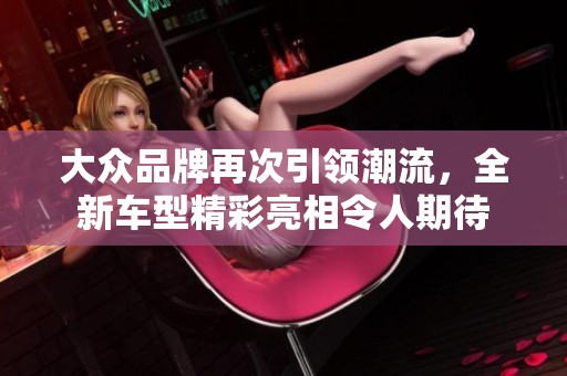 大众品牌再次引领潮流，全新车型精彩亮相令人期待