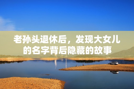 老孙头退休后，发现大女儿的名字背后隐藏的故事