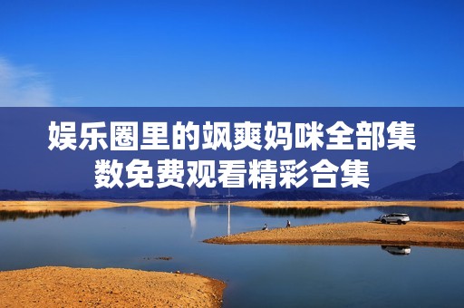 娱乐圈里的飒爽妈咪全部集数免费观看精彩合集