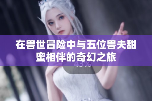 在兽世冒险中与五位兽夫甜蜜相伴的奇幻之旅