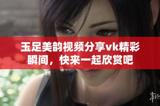 玉足美韵视频分享vk精彩瞬间，快来一起欣赏吧