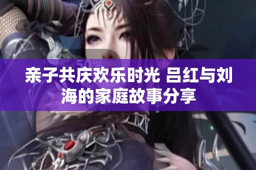 亲子共庆欢乐时光 吕红与刘海的家庭故事分享