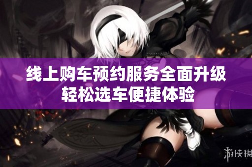线上购车预约服务全面升级 轻松选车便捷体验