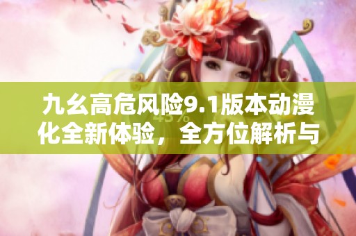 九幺高危风险9.1版本动漫化全新体验，全方位解析与探讨