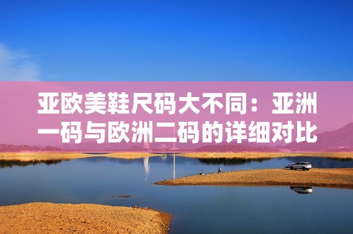 亚欧美鞋尺码大不同：亚洲一码与欧洲二码的详细对比解析