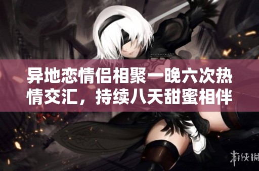 异地恋情侣相聚一晚六次热情交汇，持续八天甜蜜相伴