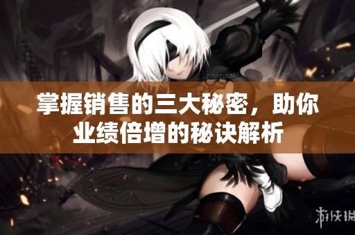 掌握销售的三大秘密，助你业绩倍增的秘诀解析