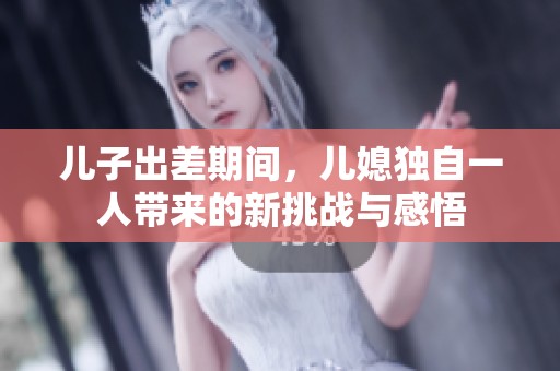 儿子出差期间，儿媳独自一人带来的新挑战与感悟