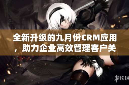 全新升级的九月份CRM应用，助力企业高效管理客户关系